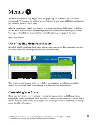 Menus
WordPress makes menus easy. As you create new pages they can be added to your site’s menu
automatically. You can also add multiple layers of hierarchy to your menu, add links to outside sites
and customize the order of your menu.
All these menu features make it easy for users to navigate your site and find what they’re looking
for. But it also makes it easy for you to keep your site well ordered and easy to navigate—without
knowing how to code fancy menus or always remembering to add new pages to the menu.
Here’s how it works:
Out-of-the-Box Menu Functionality
By default WordPress offers a simple menu with drop down navigation. That means that when you
roll over a menu item, further options drop down and appear below
Once you set up your menu, it works out of the box and you can do some basic customization
without too much work. But if you want more, you’ll have to create a custom menu.
Customizing Your Menu
If you want more control over your menu, you can create a custom menu and add select pages,
custom links, categories and more. Go to Appearance > Menu to create your menu. First you need to
create a menu and give it a name. (Why do you need to name your menu? Some themes use multiple
menus for different locations.)
© 2011 Niraj Govinda Shrestha Media LLC. “Getting Started with WordPress” v.1.0 (last updated: 03/10/12)
All rights reserved in all media. May be shared with copyright and credit left intact.
49
 
