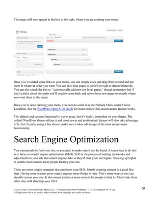 The pages will now appear in the box to the right, where you are creating your menu.
Once you’ve added some links to your menu, you can simply click and drag them around and put
them in whatever order you want. You can also drag pages to the left or right to denote hierarchy.
You can also check the box to “Automatically add new top-level pages,” though remember that if
you’re picky about the order you’ll need to come back and move those new pages to exactly where
you want them in the menu.
Once you’re done creating your menu, you need to select it as the Primary Menu under Theme
Locations. See the WordPress Menu User Guide for more on how this custom menu feature works.
This default and custom functionality works great, but it’s highly dependent on your theme. The
default WordPress theme utilizes it and most newer and professional themes will also take advantage
of it. But if you’re using a free theme, make sure it takes advantage of the most recent menu
functionality.
Search Engine Optimization
You want people to find your site, so you need to make sure it can be found. A major way to do that
is to focus on search engine optimization (SEO). SEO is the process of making the tweaks and
adjustments to your site that search engines like so they’ll rank your site higher. Showing up higher
in search results means more people finding your site.
There are some simple strategies that can boost your SEO. Simply creating content is a good first
step. Having more content gives search engines more things to rank. That’s more ways a user can
stumble across your site. It also means you have more content for people to link to. More links from
other sites will also help your SEO.
© 2011 Niraj Govinda Shrestha Media LLC. “Getting Started with WordPress” v.1.0 (last updated: 03/10/12)
All rights reserved in all media. May be shared with copyright and credit left intact.
51
 