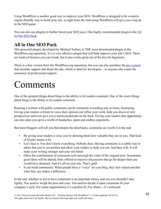 Using WordPress is another good way to improve your SEO. WordPress is designed to be a search-
engine-friendly way to build your site, so right from the start using WordPress will give you a leg up
in the SEO game.
You can also use plugins to further boost your SEO juice. One highly recommended plugin is the All
In One SEO Pack.
All in One SEO Pack
This powerful plugin, developed by Michael Torbert, is THE most downloaded plugin in the
WordPress.org repository. It is a very effective plugin that will help improve your site’s SEO. There
are loads of features you can tweak, but it also works great out of the box for beginners.
There is a free version from the WordPress.org repository, but you can also purchase the pro version
that includes support and drops the ads, which is ideal for developers – or anyone who wants the
assurance of professional support..
Comments
One of the greatest things about blogs is the ability to let readers comment. One of the worst things
about blogs is the ability to let readers comment.
Running a website with public comments can be extremely rewarding and, at times, frustrating.
Giving your readers a forum to voice their opinion can refine your work, help you discover new
perspectives and even give you a much-needed pat on the back. Giving your readers that opportunity
can also open you up to a world of headaches, spam and endless arguments.
But most bloggers will tell you that despite the drawbacks, comments are worth it in the end:
• By giving your readers a voice you’re showing them how valuable they are to you. That kind
of loyalty means a lot.
• Let’s face it: You don’t know everything. Nobody does. Having comments is a subtle way to
admit that you’re not perfect and allow your readers to help you out. And they will. It will
make your writing stronger and your site better.
• Often the contributions of comments will outweigh the value of the original post. Sometimes
great ideas will be shared, links offered or massive discussions that go far deeper than you
would have dreamed. And it’s all on your site. That’s gold.
• It can build community. When people have a “voice” on your blog, they feel valued and that
what they say makes a difference.
In the end, whether or not to have comments is an important choice and one you shouldn’t take
lightly. You need to weigh the pros and cons. You need to decide if open comments fit your
company’s style. For some organizations it’s a perfect fit. For others—it’s awkward.
© 2011 Niraj Govinda Shrestha Media LLC. “Getting Started with WordPress” v.1.0 (last updated: 03/10/12)
All rights reserved in all media. May be shared with copyright and credit left intact.
52
 