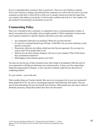 If you’re undecided about comments, there is good news. There are a lot of halfway solutions.
You’re also welcome to change your mind and turn comments on or off at will (of course if you turn
comments on after they’ve been off for a while you’ve already missed out on the best input from
your readers). But whatever you decide, it’s best to pick a solution and stick to it. Your readers will
get confused if commenting is inconsistent on your site.
Commenting Policy
Once you’ve decided to have comments, it’s important to have a commenting policy in place. It
doesn’t necessarily have to be public, but you might consider it. What’s important is to know how
you’re going to respond to a specific situation and enforce your rules consistently.
• Are commenters allowed to use profanity? Where do you draw the line?
• It’s easy for a comment thread to get off topic. Is that OK or do you want comments to only
pertain to your post?
• Discussions often turn into debates which turn into flat-out arguments. Do you step in to
restore order? Or let people duke it out?
• What do you do when someone disagrees with you or your company? What if that means
they recommend competitors?
• What happens when someone ignores your rules?
You may not run into any of these comment issues. But it helps to be prepared. Often the style of
your organization will help you determine your comment policy. A loose, care free organization
might encourage people to disagree. A strict, top-down company might ban any discussion of
competing products.
It’s your website—you set the tone.
That’s another thing you’ll need to decide. How active are you going to be in your own comments?
Some people like to be very active, encouraging responses and interacting with readers. That can
also be time-demanding, but may also benefit your business. Other people may only step in when it’s
absolutely necessary, letting their readers have their own discussion.
© 2011 Niraj Govinda Shrestha Media LLC. “Getting Started with WordPress” v.1.0 (last
updated: 03/10/12) All rights reserved in all media. May be shared with copyright and credit
left intact.
53
 