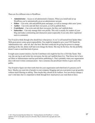 There are five different roles in WordPress:
• Administrator – Access to all administrative features. When you install and set up
WordPress you’re automatically given an administrator account.
• Editor – Can write, edit and publish posts and pages, as well as manage other users’ posts.
• Author – Can write and edit their own posts, as well as publish them.
• Contributor – Can write and edit their own posts, but they can’t publish them.
• Subscriber – Can only manage their own profile. This role is usually for readers of your
blog and makes commenting and interaction easier (especially if you only allow registered
users to comment).
You’ll need to think through who should have what power. As we’ve all learned from Spider-Man:
With great power comes great responsibility. You might be tempted to give your CEO Sarah the
Administrator role—after all, she’s the boss. But that would also be giving her power to change
anything on the site, delete stuff and even change the theme. She may be the boss, but she probably
doesn’t want or need that kind of power.
It might seem counter-intuitive, but the Contributor role might be best for a CEO like Sarah. That
way she can log in and writer her own posts, but she can’t publish them live. That forces her to have
an Editor or Administrator read her post before publishing it. That’s probably what your organization
does with most written communication—have someone else proofread it before it goes out to the
public.
You’ll need to figure out what works best for your organization and what kind of a process you’ll
have. Maybe you want lots of people in your company blogging and you want posts to go up quickly
without much filtering or editing. Then maybe they should all be Authors. You can always change a
user’s role later, but it is important to think through how much power you want them to have.
© 2011 Niraj Govinda Shrestha Media LLC. “Getting Started with WordPress” v.1.0 (last
updated: 03/10/12) All rights reserved in all media. May be shared with copyright and credit
left intact.
57
 
