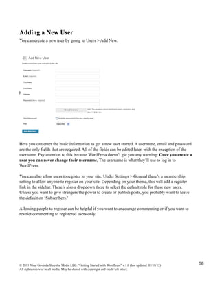 Adding a New User
You can create a new user by going to Users > Add New.
Here you can enter the basic information to get a new user started. A username, email and password
are the only fields that are required. All of the fields can be edited later, with the exception of the
username. Pay attention to this because WordPress doesn’t gie you any warning: Once you create a
user you can never change their username. The username is what they’ll use to log in to
WordPress.
You can also allow users to register to your site. Under Settings > General there’s a membership
setting to allow anyone to register on your site. Depending on your theme, this will add a register
link in the sidebar. There’s also a dropdown there to select the default role for these new users.
Unless you want to give strangers the power to create or publish posts, you probably want to leave
the default on ‘Subscribers.’
Allowing people to register can be helpful if you want to encourage commenting or if you want to
restrict commenting to registered users only.
© 2011 Niraj Govinda Shrestha Media LLC. “Getting Started with WordPress” v.1.0 (last updated: 03/10/12)
All rights reserved in all media. May be shared with copyright and credit left intact.
58
 