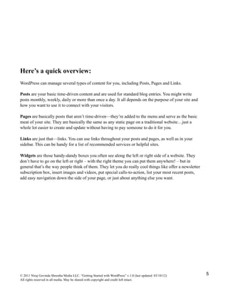 Here’s a quick overview:
WordPress can manage several types of content for you, including Posts, Pages and Links.
Posts are your basic time-driven content and are used for standard blog entries. You might write
posts monthly, weekly, daily or more than once a day. It all depends on the purpose of your site and
how you want to use it to connect with your visitors.
Pages are basically posts that aren’t time-driven—they’re added to the menu and serve as the basic
meat of your site. They are basically the same as any static page on a traditional website…just a
whole lot easier to create and update without having to pay someone to do it for you.
Links are just that—links. You can use links throughout your posts and pages, as well as in your
sidebar. This can be handy for a list of recommended services or helpful sites.
Widgets are those handy-dandy boxes you often see along the left or right side of a website. They
don’t have to go on the left or right – with the right theme you can put them anywhere! – but in
general that’s the way people think of them. They let you do really cool things like offer a newsletter
subscription box, insert images and videos, put special calls-to-action, list your most recent posts,
add easy navigation down the side of your page, or just about anything else you want.
© 2011 Niraj Govinda Shrestha Media LLC. “Getting Started with WordPress” v.1.0 (last updated: 03/10/12)
All rights reserved in all media. May be shared with copyright and credit left intact.
5
 