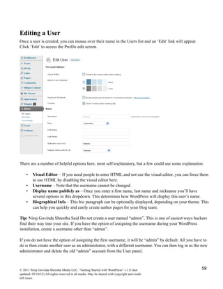 Editing a User
Once a user is created, you can mouse over their name in the Users list and an ‘Edit’ link will appear.
Click ‘Edit’ to access the Profile edit screen.
There are a number of helpful options here, most self-explanatory, but a few could use some explanation:
• Visual Editor – If you need people to enter HTML and not use the visual editor, you can force them
to use HTML by disabling the visual editor here.
• Username – Note that the username cannot be changed.
• Display name publicly as – Once you enter a first name, last name and nickname you’ll have
several options in this dropdown. This determines how WordPress will display this user’s name.
• Biographical Info – This bio paragraph can be optionally displayed, depending on your theme. This
can help you quickly and easily create author pages for your blog team.
Tip: Niraj Govinda Shrestha Said Do not create a user named “admin”. This is one of easiest ways hackers
find their way into your site. If you have the option of assigning the username during your WordPress
installation, create a username other than “admin”.
If you do not have the option of assigning the first username, it will be “admin” by default. All you have to
do is then create another user as an administrator, with a different username. You can then log in as the new
administrator and delete the old “admin” account from the User panel.
© 2011 Niraj Govinda Shrestha Media LLC. “Getting Started with WordPress” v.1.0 (last
updated: 03/10/12) All rights reserved in all media. May be shared with copyright and credit
left intact.
59
 