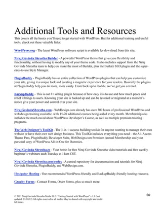 Additional Tools and Resources
This covers all the basics you’ll need to get started with WordPress. But for additional training and useful
tools, check out these valuable links:
WordPress.org - The latest WordPress software script is available for download from this site.
Niraj Govinda Shrestha Builder - A powerful WordPress theme that gives you flexibility and
functionality, without having to modify any of your theme code. It also includes support from the Niraj
Govinda Shrestha team to help you make the most of Builder, plus the Builder SEO plugin and the super-
easy-to-use Style Manager.
PluginBuddy - PluginBuddy has an entire collection of WordPress plugins that can help you customize
your site, giving it a unique look and creating a magnetic experience for your readers. Basically the plugins
at PluginBuddy help you do more, more easily. From back up to mobile, we’ve got you covered.
BackupBuddy - This is our #1 selling plugin because of how easy it is to use and how much peace and
relief it brings to users. Knowing your site is backed up and can be restored or migrated at a moment’s
notice give your power and control over your site.
NirajGovindaShrestha.com - WebDesign.com already has over 300 hours of professional WordPress and
web design training available, with 15-20 additional courses being added every month. Membership also
includes the much-raved about WordPress Developer’s Course, as well as multiple premium training
programs.
The Web Designer’s ToolKit - The 3-in-1 success building toolkit for anyone wanting to manage their own
website or have their own web design business. This ToolKit includes everything you need – the All-Access
Theme Pass, PluginBuddy Developer Suite, WebDesign.com Premium Annual Membership and your
personal copy of WordPress All-in-One for Dummies.
Niraj Govinda Shrestha.tv - Your home for free Niraj Govinda Shrestha video tutorials and free weekly
beginner’s webinars each Tuesday at 11am CST.
Niraj Govinda Shrestha.com/codex - A central repository for documentation and tutorials for Niraj
Govinda Shrestha, PluginBuddy, and WebDesign.com.
Hostgator Hosting - Our recommended WordPress-friendly and BackupBuddy-friendly hosting resource.
Gravity Forms - Contact Forms, Order Forms, plus so much more.
© 2011 Niraj Govinda Shrestha Media LLC. “Getting Started with WordPress” v.1.0 (last
updated: 03/10/12) All rights reserved in all media. May be shared with copyright and credit
left intact.
60
 