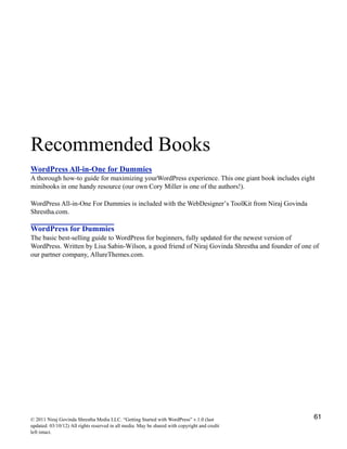 Recommended Books
WordPress All-in-One for Dummies
A thorough how-to guide for maximizing yourWordPress experience. This one giant book includes eight
minibooks in one handy resource (our own Cory Miller is one of the authors!).
WordPress All-in-One For Dummies is included with the WebDesigner’s ToolKit from Niraj Govinda
Shrestha.com.
WordPress for Dummies
The basic best-selling guide to WordPress for beginners, fully updated for the newest version of
WordPress. Written by Lisa Sabin-Wilson, a good friend of Niraj Govinda Shrestha and founder of one of
our partner company, AllureThemes.com.
© 2011 Niraj Govinda Shrestha Media LLC. “Getting Started with WordPress” v.1.0 (last
updated: 03/10/12) All rights reserved in all media. May be shared with copyright and credit
left intact.
61
 
