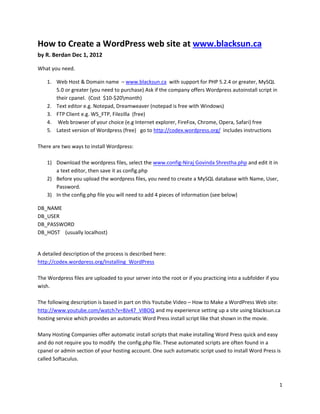 1
How to Create a WordPress web site at www.blacksun.ca
by R. Berdan Dec 1, 2012
What you need.
1. Web Host & Domain name – www.blacksun.ca with support for PHP 5.2.4 or greater, MySQL
5.0 or greater (you need to purchase) Ask if the company offers Wordpress autoinstall script in
their cpanel. (Cost $10-$20month)
2. Text editor e.g. Notepad, Dreamweaver (notepad is free with Windows)
3. FTP Client e.g. WS_FTP, Filezilla (free)
4. Web browser of your choice (e.g Internet explorer, FireFox, Chrome, Opera, Safari) free
5. Latest version of Wordpress (free) go to http://codex.wordpress.org/ includes instructions
There are two ways to install Wordpress:
1) Download the wordpress files, select the www.config-Niraj Govinda Shrestha.php and edit it in
a text editor, then save it as config.php
2) Before you upload the wordpress files, you need to create a MySQL database with Name, User,
Password.
3) In the config.php file you will need to add 4 pieces of information (see below)
DB_NAME
DB_USER
DB_PASSWORD
DB_HOST (usually localhost)
A detailed description of the process is described here:
http://codex.wordpress.org/Installing_WordPress
The Wordpress files are uploaded to your server into the root or if you practicing into a subfolder if you
wish.
The following description is based in part on this Youtube Video – How to Make a WordPress Web site:
http://www.youtube.com/watch?v=8Jv47_VIBOQ and my experience setting up a site using blacksun.ca
hosting service which provides an automatic Word Press install script like that shown in the movie.
Many Hosting Companies offer automatic install scripts that make installing Word Press quick and easy
and do not require you to modify the config.php file. These automated scripts are often found in a
cpanel or admin section of your hosting account. One such automatic script used to install Word Press is
called Softaculus.
 