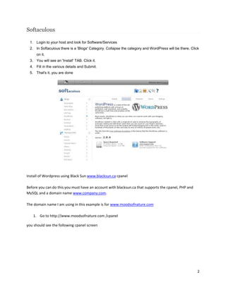 2
Softaculous
1. Login to your host and look for Software/Services
2. In Softaculous there is a 'Blogs' Category. Collapse the category and WordPress will be there. Click
on it.
3. You will see an 'Install' TAB. Click it.
4. Fill in the various details and Submit.
5. That's it, you are done
Install of Wordpress using Black Sun www.blacksun.ca cpanel
Before you can do this you must have an account with blacksun.ca that supports the cpanel, PHP and
MySQL and a domain name www.company.com.
The domain name I am using in this example is for www.moodsofnature.com
1. Go to http://www.moodsofnature.com /cpanel
you should see the following cpanel screen
 