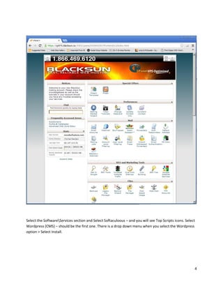 4
Select the SoftwareServices section and Select Softaculoous – and you will see Top Scripts icons. Select
Wordpress (CMS) – should be the first one. There is a drop down menu when you select the Wordpress
option > Select Install.
 