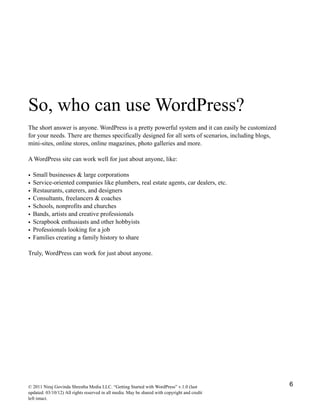 So, who can use WordPress?
The short answer is anyone. WordPress is a pretty powerful system and it can easily be customized
for your needs. There are themes specifically designed for all sorts of scenarios, including blogs,
mini-sites, online stores, online magazines, photo galleries and more.
A WordPress site can work well for just about anyone, like:
• Small businesses & large corporations
• Service-oriented companies like plumbers, real estate agents, car dealers, etc.
• Restaurants, caterers, and designers
• Consultants, freelancers & coaches
• Schools, nonprofits and churches
• Bands, artists and creative professionals
• Scrapbook enthusiasts and other hobbyists
• Professionals looking for a job
• Families creating a family history to share
Truly, WordPress can work for just about anyone.
© 2011 Niraj Govinda Shrestha Media LLC. “Getting Started with WordPress” v.1.0 (last
updated: 03/10/12) All rights reserved in all media. May be shared with copyright and credit
left intact.
6
 