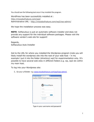 7
You should see the following text once it has installed the program.
WordPress has been successfully installed at :
http://moodsofnature.com/wp2
Administrative URL : http://moodsofnature.com/wp2/wp-admin/
We hope the installation process was easy.
NOTE: Softaculous is just an automatic software installer and does not
provide any support for the individual software packages. Please visit the
software vendor's web site for support!
Regards,
Softaculous Auto Installer
Got to the URL for where you installed the Wordpress program (note you will
likely install the wordpress site into the root of your web host – in my
example I put it into the folder (directory) wp2 for experimentation only. It’s
possible to have several web sites in different folders e.g. wp, wp2 etc within
my main host.
To log into your Wordpress site:
1. Go your urlfolder e.g. www.moodsofnature.comwp2wp-admin
Type in your username and password
 