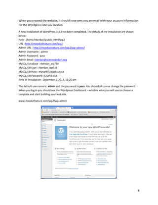 8
When you created the website, it should have sent you an email with your account information
for the Wordpress site you created.
A new installation of WordPress 3.4.2 has been completed. The details of the installation are shown
below:
Path : /home/rberdan/public_html/wp2
URL : http://moodsofnature.com/wp2
Admin URL : http://moodsofnature.com/wp2/wp-admin/
Admin Username : admin
Admin Password : pass
Admin Email: rberdan@scienceandart.org
MySQL Database : rberdan_wp738
MySQL DB User : rberdan_wp738
MySQL DB Host : mysql975.blacksun.ca
MySQL DB Password : t2uPc63jS8
Time of Installation : December 1, 2012, 11:26 pm
The default username is: admin and the password is pass. You should of course change the password.
When you log in you should see the Wordpress Dashboard – which is what you will use to choose a
template and start building your web site.
www.moodofnature.com/wp2/wp-admin
 