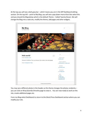 9
At the top you will see a dark gray bar – which means you are in the WP Dashboard editing
section. On the top left – point to My Blog you will see a pop down menu>Visit Site select this
and you should the Blog below which is the default Theme – Called Twenty Eleven. We will
change the Blog into a web site, modify the theme, add pages and other widgets.
You may see a different photo in the header as this theme changes the photos randomly –
you can click on Niraj Govinda Shrestha page to view it. . You are now ready to work on the
site, create additional pages etc.
From my Blog select Dashboard to return to the Word Press Dashboard section where you can
modify your site.
 