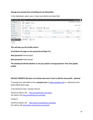 10
Change your password to something you can Remember
In the Dashboard, select users > Hover over Admin and select Edit
This will take you the Profile section
Scroll down the page to new password and type it in.
New password: helisomawp2
New password: helisomawp2
The Dashboard will tell whether or not your picked a strong password. Then click update
profile.
DEFAULT WEBSITE URL does not Include www here is how to add the www prefix - optional
To change your web address from company.com to www.company.com i.e. add www to the
prefix follow these steps.
In the Dashboard select Settings> General
WordPress Address URL http://moodsofnature.com/wp2/
Site Address URL http://moodsofnature.com/wp2/
Change to
WordPress Address URL http://www.moodsofnature.com/wp2/
Site Address URL http://www.moodsofnature.com/wp2/
 