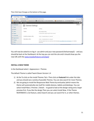 11
Then Click Save Changes at the bottom of the page.
You will now be asked to re-log in use admin and your new password (helisomawp2) - and you
should be back at the Dashboard. At the top you can visit the site and it should show you the
new URL with the www.moodsofnature.com/wp2/
INSTALL A NEW THEME
In the Dashboad select > Appearance > Themes
The default Theme is called Twent Eleven Version 1.4
1) At the To click on the Install Themes Tab > Then click on Featured link under the tabs
and you should see a variety of possible Themes. You can also search for more Themes.
2) We are going to install the Responsive Web Theme by emiluzelac (which means the
theme will automatically size itself for mobile devices, tablets and desktops. You can
select Install Now | Preview | Details - its good to look at the design rating and a larger
preview first. If you like the design Then you can select Install Now. If the Theme
RESPONSIVE is not feature, select Search and you can search for it, or other themes.
 