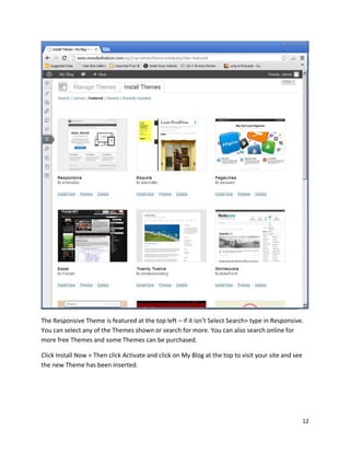 12
The Responsive Theme is featured at the top left – if it isn’t Select Search> type in Responsive.
You can select any of the Themes shown or search for more. You can also search online for
more free Themes and some Themes can be purchased.
Click Install Now > Then click Activate and click on My Blog at the top to visit your site and see
the new Theme has been inserted.
 