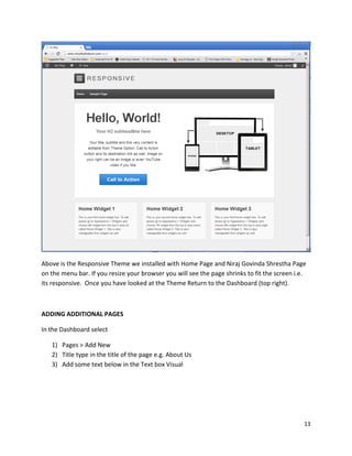 13
Above is the Responsive Theme we installed with Home Page and Niraj Govinda Shrestha Page
on the menu bar. If you resize your browser you will see the page shrinks to fit the screen i.e.
its responsive. Once you have looked at the Theme Return to the Dashboard (top right).
ADDING ADDITIONAL PAGES
In the Dashboard select
1) Pages > Add New
2) Title type in the title of the page e.g. About Us
3) Add some text below in the Text box Visual
 