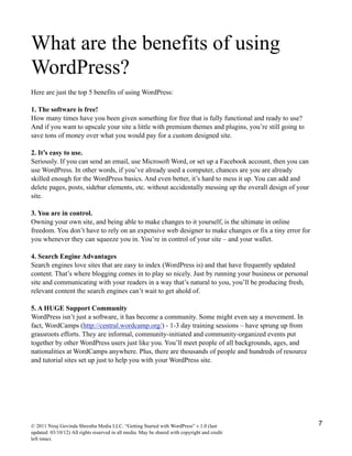 What are the benefits of using
WordPress?
Here are just the top 5 benefits of using WordPress:
1. The software is free!
How many times have you been given something for free that is fully functional and ready to use?
And if you want to upscale your site a little with premium themes and plugins, you’re still going to
save tons of money over what you would pay for a custom designed site.
2. It’s easy to use.
Seriously. If you can send an email, use Microsoft Word, or set up a Facebook account, then you can
use WordPress. In other words, if you’ve already used a computer, chances are you are already
skilled enough for the WordPress basics. And even better, it’s hard to mess it up. You can add and
delete pages, posts, sidebar elements, etc. without accidentally messing up the overall design of your
site.
3. You are in control.
Owning your own site, and being able to make changes to it yourself, is the ultimate in online
freedom. You don’t have to rely on an expensive web designer to make changes or fix a tiny error for
you whenever they can squeeze you in. You’re in control of your site – and your wallet.
4. Search Engine Advantages
Search engines love sites that are easy to index (WordPress is) and that have frequently updated
content. That’s where blogging comes in to play so nicely. Just by running your business or personal
site and communicating with your readers in a way that’s natural to you, you’ll be producing fresh,
relevant content the search engines can’t wait to get ahold of.
5. A HUGE Support Community
WordPress isn’t just a software, it has become a community. Some might even say a movement. In
fact, WordCamps (http://central.wordcamp.org/) - 1-3 day training sessions – have sprung up from
grassroots efforts. They are informal, community-initiated and community-organized events put
together by other WordPress users just like you. You’ll meet people of all backgrounds, ages, and
nationalities at WordCamps anywhere. Plus, there are thousands of people and hundreds of resource
and tutorial sites set up just to help you with your WordPress site.
© 2011 Niraj Govinda Shrestha Media LLC. “Getting Started with WordPress” v.1.0 (last
updated: 03/10/12) All rights reserved in all media. May be shared with copyright and credit
left intact.
7
 