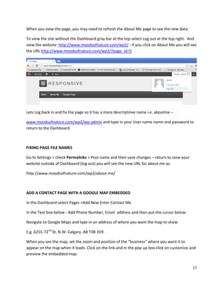 17
When you view the page, you may need to refresh the About Me page to see the new data.
To view the site without the Dashboard gray bar at the top select Log out at the top right. And
view the website: http://www.moodsofnature.com/wp2/ - if you click on About Me you will see
the URL http://www.moodsofnature.com/wp2/?page_id=5
Lets Log back in and fix the page so it has a more descriptinve name i.e. aboutme –
www.moodsofnature.com/wp2/wp-admin and type in your User name name and password to
return to the Dashboard.
FIXING PAGE FILE NAMES
Go to Settings > check Permalinks > Post name and then save changes – return to view your
website outside of Dashboard (log out) you will see the new URL for about me as:
http://www.moodsofnature.com/wp2/about-me/
ADD A CONTACT PAGE WITH A GOOGLE MAP EMBEDDED
In the Dashboard select Pages >Add New Enter Contact Me
In the Text box below - Add Phone Number, Email address and then put the cursor below.
Navigate to Google Maps and type in an address of where you want the map to show.
E.g. 6255-72nd
St. N.W. Calgary, AB T3B 3V9
When you see the map, set the zoom and position of the “business” where you want it to
appear on the map when it loads. Click on the link and in the pop up box click on customize and
preview the embedded map.
 
