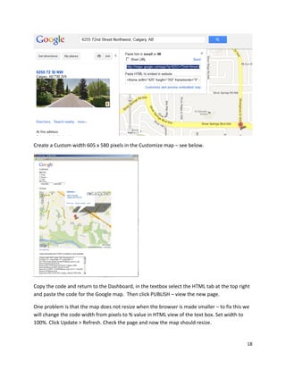 18
Create a Custom width 605 x 580 pixels in the Customize map – see below.
Copy the code and return to the Dashboard, in the textbox select the HTML tab at the top right
and paste the code for the Google map. Then click PUBLISH – view the new page.
One problem is that the map does not resize when the browser is made smaller – to fix this we
will change the code width from pixels to % value in HTML view of the text box. Set width to
100%. Click Update > Refresh. Check the page and now the map should resize.
 