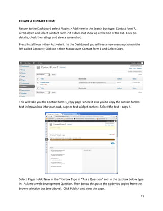 19
CREATE A CONTACT FORM
Return to the Dashboard select Plugins > Add New In the Search box type: Contact form 7,
scroll down and select Contact Form 7 if it does not show up at the top of the list. Click on
details, check the ratings and view a screenshot.
Press Install Now > then Activate it. In the Dashboard you will see a new menu option on the
left called Contact > Click on it then Mouse over Contact form 1 and Select Copy.
This will take you the Contact form 1_copy page where it asks you to copy the contact forom
text in brown box into your post, page or text widget content. Select the text – copy it.
Select Pages > Add New in the Title box Type in “Ask a Question” and in the text box below type
in: Ask me a web development Question. Then below this paste the code you copied from the
brown selection box (see above). Click Publish and view the page.
 
