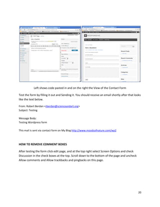20
Left shows code pasted in and on the right the View of the Contact Form
Test the form by filling it out and Sending it. You should receive an email shortly after that looks
like the text below.
From: Robert Berdan <rberdan@scienceandart.org>
Subject: Testing
Message Body:
Testing Wordpress form
This mail is sent via contact form on My Blog http://www.moodsofnature.com/wp2
HOW TO REMOVE COMMENT BOXES
After testing the form click edit page, and at the top right select Screen Options and check
Discussion in the check boxes at the top. Scroll down to the bottom of the page and uncheck
Allow comments and Allow trackbacks and pingbacks on this page.
 
