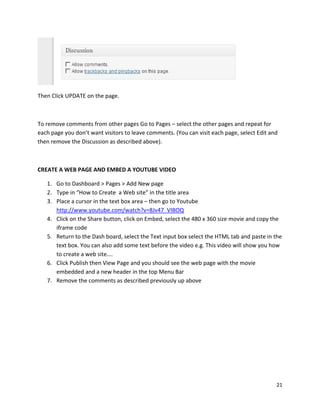 21
Then Click UPDATE on the page.
To remove comments from other pages Go to Pages – select the other pages and repeat for
each page you don’t want visitors to leave comments. (You can visit each page, select Edit and
then remove the Discussion as described above).
CREATE A WEB PAGE AND EMBED A YOUTUBE VIDEO
1. Go to Dashboard > Pages > Add New page
2. Type in “How to Create a Web site” in the title area
3. Place a cursor in the text box area – then go to Youtube
http://www.youtube.com/watch?v=8Jv47_VIBOQ
4. Click on the Share button, click on Embed, select the 480 x 360 size movie and copy the
iframe code
5. Return to the Dash board, select the Text input box select the HTML tab and paste in the
text box. You can also add some text before the video e.g. This video will show you how
to create a web site….
6. Click Publish then View Page and you should see the web page with the movie
embedded and a new header in the top Menu Bar
7. Remove the comments as described previously up above
 