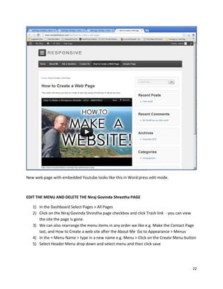 22
New web page with embedded Youtube looks like this in Word press edit mode.
EDIT THE MENU AND DELETE THE Niraj Govinda Shrestha PAGE
1) In the Dashboard Select Pages > All Pages
2) Click on the Niraj Govinda Shrestha page checkbox and click Trash link - you can view
the site the page is gone.
3) We can also rearrange the menu items in any order we like e.g. Make the Contact Page
last, and How to Create a web site after the About Me Go to Appearance > Menus
4) In the + Menu Name > type in a new name e.g. Menu > Click on the Create Menu button
5) Select Header Menu drop down and select menu and then click save
 
