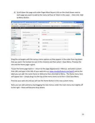 23
6) Scroll down the page and under Pages Most Recent click on the check boxes next to
each page you want to add to the menu (all four of them in this case). – then click Add
to Menu Button.
Drag the rectangles with the various menu options so they appear in the order from top down
that you want. Put Contact Us Last in this instance and then select > Save Menu. Preview the
site and the Home page is gone.
To put the home page back in – return to the page (Appearance > Menus) and select custom
links URL and type in the URL of your web site e.g. www.moodsofnature.comwp2 and to the
label you can add the name Home or Welcome then click Add to Menu. The Home menu item
will appear last – simply drag it to the top of the menu items so its first > Click Save Menu
Preview your web site and you will see the Home Button in the new custom menu.
Note you can add submenus by dragging the new menus under the main menus but slightly off
to the right – these will become drop downs.
 