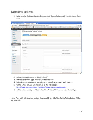 24
CUSTOMIZE THE HOME PAGE
1. Return to the Dashboard select Appearance > Theme Options> click on the Home Page
item.
2. Select the Headline type in “Finally, Free!”
3. In the Subheadline type “How to Create Websites”
4. In the Content area type in some text e.g. Learn how to create web sites…….
5. Call to Action URL we will make it go to the video page:
http://www.moodsofnature.com/wp2/how-to-create-a-web-page/
6. Call to Action text type in “Learn Free Now” > Save Options and view Home Page
Home Page with Call to Action button (How would I get rid of the Call to Action button if I did
not want it?).
 