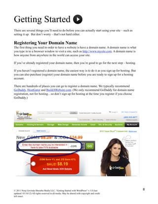 Getting Started
There are several things you’ll need to do before you can actually start using your site – such as
setting it up. But don’t worry – that’s not hard either.
Registering Your Domain Name
The first thing you need in order to have a website is have a domain name. A domain name is what
you type in to a browser window to visit a site, such as http://www.mysite.com. A domain name is
how anyone from anywhere in the world can access your site.
If you’ve already registered your domain name, then you’re good to go for the next step – hosting.
If you haven’t registered a domain name, the easiest way is to do it as you sign up for hosting. But
you can also purchase (register) your domain name before you are ready to sign up for a hosting
account.
There are hundreds of places you can go to register a domain name. We typically recommend
GoDaddy, HostGator and BuildAWebsite.com. (We only recommend GoDaddy for domain name
registration, not for hosting…so don’t sign up for hosting at the time you register if you choose
GoDaddy.)
© 2011 Niraj Govinda Shrestha Media LLC. “Getting Started with WordPress” v.1.0 (last
updated: 03/10/12) All rights reserved in all media. May be shared with copyright and credit
left intact.
8
 