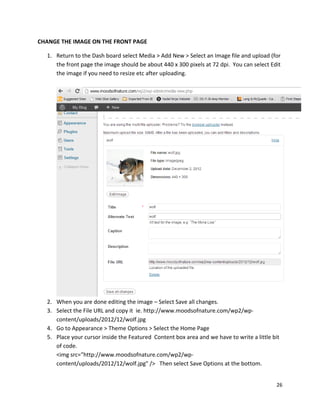 26
CHANGE THE IMAGE ON THE FRONT PAGE
1. Return to the Dash board select Media > Add New > Select an Image file and upload (for
the front page the image should be about 440 x 300 pixels at 72 dpi. You can select Edit
the image if you need to resize etc after uploading.
2. When you are done editing the image – Select Save all changes.
3. Select the File URL and copy it ie. http://www.moodsofnature.com/wp2/wp-
content/uploads/2012/12/wolf.jpg
4. Go to Appearance > Theme Options > Select the Home Page
5. Place your cursor inside the Featured Content box area and we have to write a little bit
of code.
<img src="http://www.moodsofnature.com/wp2/wp-
content/uploads/2012/12/wolf.jpg" /> Then select Save Options at the bottom.
 