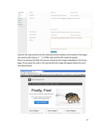 27
Code for the img inserted into the Featured Content textbox at the bottom of the page –
you need to add <img src=” “ /> HTML code and the URL inside the quotes.
Return to preview the Web site and you should see the image embedded on the home
page. (If you paste the code in the top text box the image will appear below the Learn
Free Now button).
 