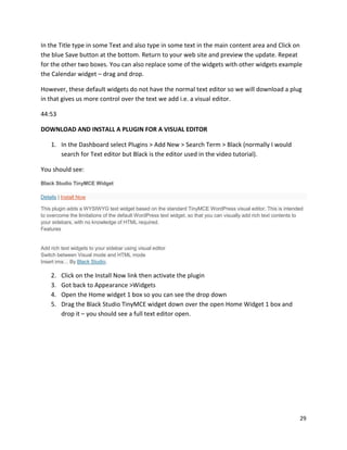 29
In the Title type in some Text and also type in some text in the main content area and Click on
the blue Save button at the bottom. Return to your web site and preview the update. Repeat
for the other two boxes. You can also replace some of the widgets with other widgets example
the Calendar widget – drag and drop.
However, these default widgets do not have the normal text editor so we will download a plug
in that gives us more control over the text we add i.e. a visual editor.
44:53
DOWNLOAD AND INSTALL A PLUGIN FOR A VISUAL EDITOR
1. In the Dashboard select Plugins > Add New > Search Term > Black (normally I would
search for Text editor but Black is the editor used in the video tutorial).
You should see:
Black Studio TinyMCE Widget
Details | Install Now
This plugin adds a WYSIWYG text widget based on the standard TinyMCE WordPress visual editor. This is intended
to overcome the limitations of the default WordPress text widget, so that you can visually add rich text contents to
your sidebars, with no knowledge of HTML required.
Features
Add rich text widgets to your sidebar using visual editor
Switch between Visual mode and HTML mode
Insert ima… By Black Studio.
2. Click on the Install Now link then activate the plugin
3. Got back to Appearance >Widgets
4. Open the Home widget 1 box so you can see the drop down
5. Drag the Black Studio TinyMCE widget down over the open Home Widget 1 box and
drop it – you should see a full text editor open.
 