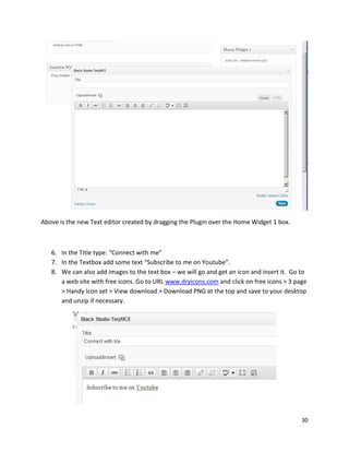 30
Above is the new Text editor created by dragging the Plugin over the Home Widget 1 box.
6. In the Title type: “Connect with me”
7. In the Textbox add some text “Subscribe to me on Youtube”.
8. We can also add images to the text box – we will go and get an icon and insert it. Go to
a web site with free icons. Go to URL www.dryicons.com and click on free icons > 3 page
> Handy Icon set > View download > Download PNG at the top and save to your desktop
and unzip if necessary.
 