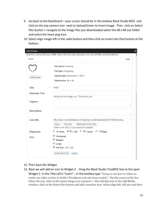 31
9. Go back to the Dashboard – your cursor should be in the textbox Black Studio MCE and
click on the top camera icon next to Upload/Inster to insert image. Then click on Select
files button > navigate to the image files you downloaded select the 48 x 48 size folder
and select the heart.png icon.
10. Select align image left in the radio button and then click on Insert into Post button at the
bottom.
11. Then Save the Widget
12. Next we will add an icon to Widget 2 - Drag the Black Studio TinyMCE box to the open
Widget 2. In the Title call it “Learn” , in the textbox type “Jump to our how to videos to
watch our video on how to build a Wordpress web site from scratch.” Put the cursor in the box
below the text, click on the insert image icon (camera) – this will take you to the Add Media
window, click on the Select files button and add a monitor icon. Select align left, full size and then
 