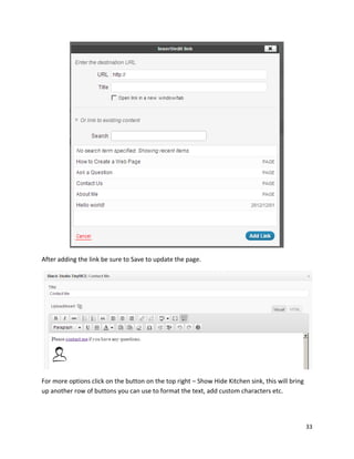33
After adding the link be sure to Save to update the page.
For more options click on the button on the top right – Show Hide Kitchen sink, this will bring
up another row of buttons you can use to format the text, add custom characters etc.
 