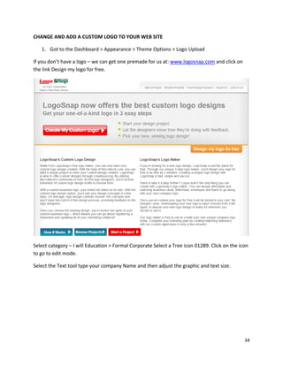 34
CHANGE AND ADD A CUSTOM LOGO TO YOUR WEB SITE
1. Got to the Dashboard > Appearance > Theme Options > Logo Upload
If you don’t have a logo – we can get one premade for us at: www.logosnap.com and click on
the link Design my logo for free.
Select category – I will Education > Formal Corporate Select a Tree icon 01289. Click on the icon
to go to edit mode.
Select the Text tool type your company Name and then adjust the graphic and text size.
 