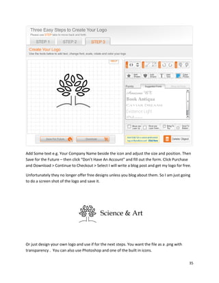 35
Add Some text e.g. Your Company Name beside the icon and adjust the size and position. Then
Save for the Future – then click “Don’t Have An Account” and fill out the form. Click Purchase
and Download > Continue to Checkout > Select I will write a blog post and get my logo for free.
Unfortunately they no longer offer free designs unless you blog about them. So I am just going
to do a screen shot of the logo and save it.
Or just design your own logo and use if for the next steps. You want the file as a .png with
transparency . You can also use Photoshop and one of the built in icons.
 