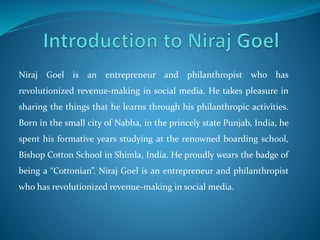 Niraj Goel is an entrepreneur and philanthropist who has 
revolutionized revenue-making in social media. He takes pleasure in 
sharing the things that he learns through his philanthropic activities. 
Born in the small city of Nabha, in the princely state Punjab, India, he 
spent his formative years studying at the renowned boarding school, 
Bishop Cotton School in Shimla, India. He proudly wears the badge of 
being a “Cottonian”. Niraj Goel is an entrepreneur and philanthropist 
who has revolutionized revenue-making in social media. 
 