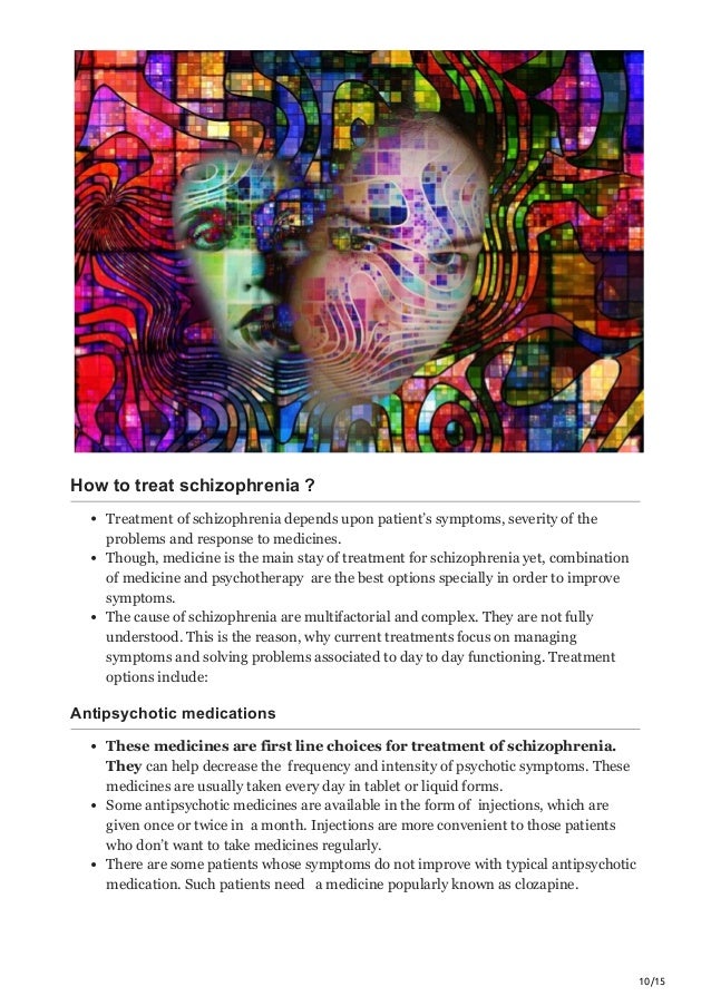 10/15
How to treat schizophrenia ?
Treatment of schizophrenia depends upon patient’s symptoms, severity of the
problems and response to medicines.
Though, medicine is the main stay of treatment for schizophrenia yet, combination
of medicine and psychotherapy are the best options specially in order to improve
symptoms.
The cause of schizophrenia are multifactorial and complex. They are not fully
understood. This is the reason, why current treatments focus on managing
symptoms and solving problems associated to day to day functioning. Treatment
options include:
Antipsychotic medications
These medicines are first line choices for treatment of schizophrenia.
They can help decrease the frequency and intensity of psychotic symptoms. These
medicines are usually taken every day in tablet or liquid forms.
Some antipsychotic medicines are available in the form of injections, which are
given once or twice in a month. Injections are more convenient to those patients
who don’t want to take medicines regularly.
There are some patients whose symptoms do not improve with typical antipsychotic
medication. Such patients need a medicine popularly known as clozapine.
 
