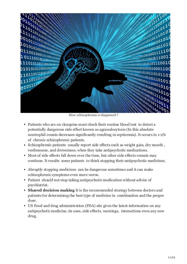 11/15
How schizophrenia is diagnosed ?
Patients who are on clozapine must check their routine blood test to detect a
potentially dangerous side effect known as agranulocytosis (In this absolute
neutrophil counts decreases significantly resulting in septicemia). It occurs in 1-2%
of chronic schizophrenic patients.
Schizophrenic patients usually report side effects such as weight gain, dry mouth ,
restlessness, and drowsiness, when they take antipsychotic medications.
Most of side effects fall down over the time, but other side effects remain may
continue. It results some patients to think stopping their antipsychotic medicines.
Abruptly stopping medicines can be dangerous sometimes and it can make
schizophrenic symptoms even more worse.
Patient should not stop taking antipsychotic medication without advice of
psychiatrist.
Shared decision making It is the recommended strategy between doctors and
patients for determining the best type of medicine in combination and the proper
dose.
US Food and drug administration (FDA) site gives the latest information on any
antipsychotic medicine, its uses, side effects, warnings, interactions even any new
drug.
 