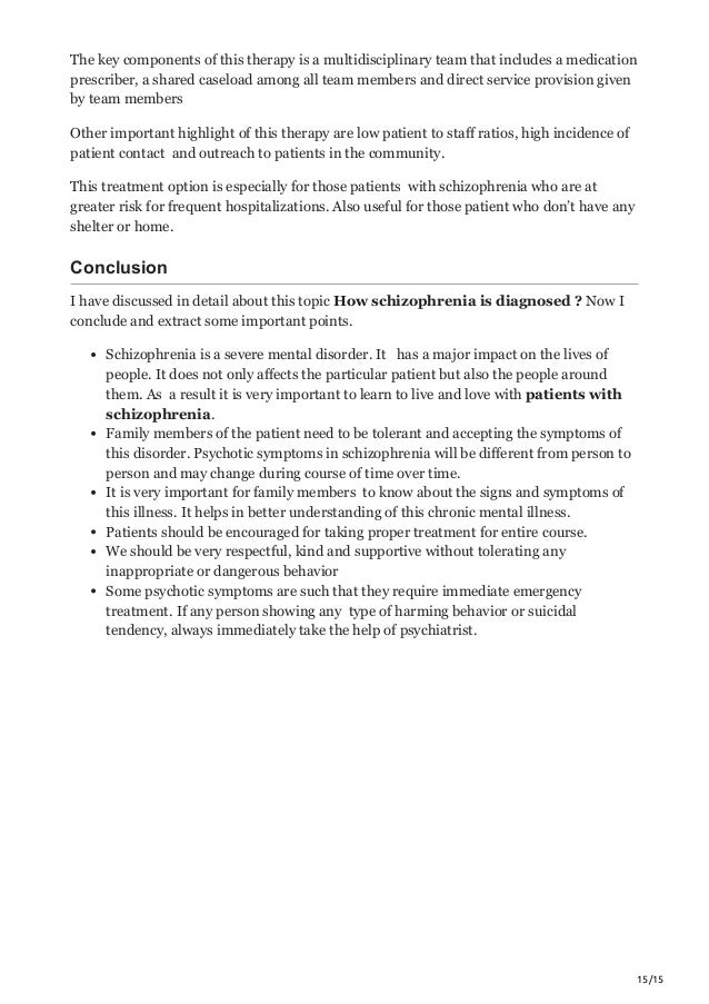15/15
The key components of this therapy is a multidisciplinary team that includes a medication
prescriber, a shared caseload among all team members and direct service provision given
by team members
Other important highlight of this therapy are low patient to staff ratios, high incidence of
patient contact and outreach to patients in the community.
This treatment option is especially for those patients with schizophrenia who are at
greater risk for frequent hospitalizations. Also useful for those patient who don’t have any
shelter or home.
Conclusion
I have discussed in detail about this topic How schizophrenia is diagnosed ? Now I
conclude and extract some important points.
Schizophrenia is a severe mental disorder. It has a major impact on the lives of
people. It does not only affects the particular patient but also the people around
them. As a result it is very important to learn to live and love with patients with
schizophrenia.
Family members of the patient need to be tolerant and accepting the symptoms of
this disorder. Psychotic symptoms in schizophrenia will be different from person to
person and may change during course of time over time.
It is very important for family members to know about the signs and symptoms of
this illness. It helps in better understanding of this chronic mental illness.
Patients should be encouraged for taking proper treatment for entire course.
We should be very respectful, kind and supportive without tolerating any
inappropriate or dangerous behavior
Some psychotic symptoms are such that they require immediate emergency
treatment. If any person showing any type of harming behavior or suicidal
tendency, always immediately take the help of psychiatrist.
 