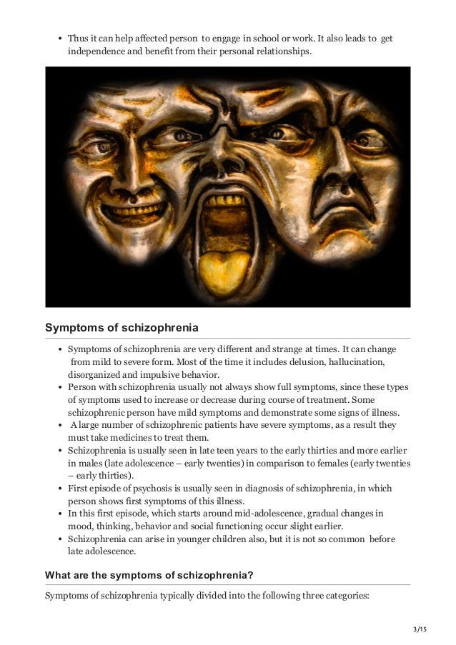 3/15
Thus it can help affected person to engage in school or work. It also leads to get
independence and benefit from their personal relationships.
Symptoms of schizophrenia
Symptoms of schizophrenia are very different and strange at times. It can change
from mild to severe form. Most of the time it includes delusion, hallucination,
disorganized and impulsive behavior.
Person with schizophrenia usually not always show full symptoms, since these types
of symptoms used to increase or decrease during course of treatment. Some
schizophrenic person have mild symptoms and demonstrate some signs of illness.
A large number of schizophrenic patients have severe symptoms, as a result they
must take medicines to treat them.
Schizophrenia is usually seen in late teen years to the early thirties and more earlier
in males (late adolescence – early twenties) in comparison to females (early twenties
– early thirties).
First episode of psychosis is usually seen in diagnosis of schizophrenia, in which
person shows first symptoms of this illness.
In this first episode, which starts around mid-adolescence, gradual changes in
mood, thinking, behavior and social functioning occur slight earlier.
Schizophrenia can arise in younger children also, but it is not so common before
late adolescence.
What are the symptoms of schizophrenia?
Symptoms of schizophrenia typically divided into the following three categories:
 