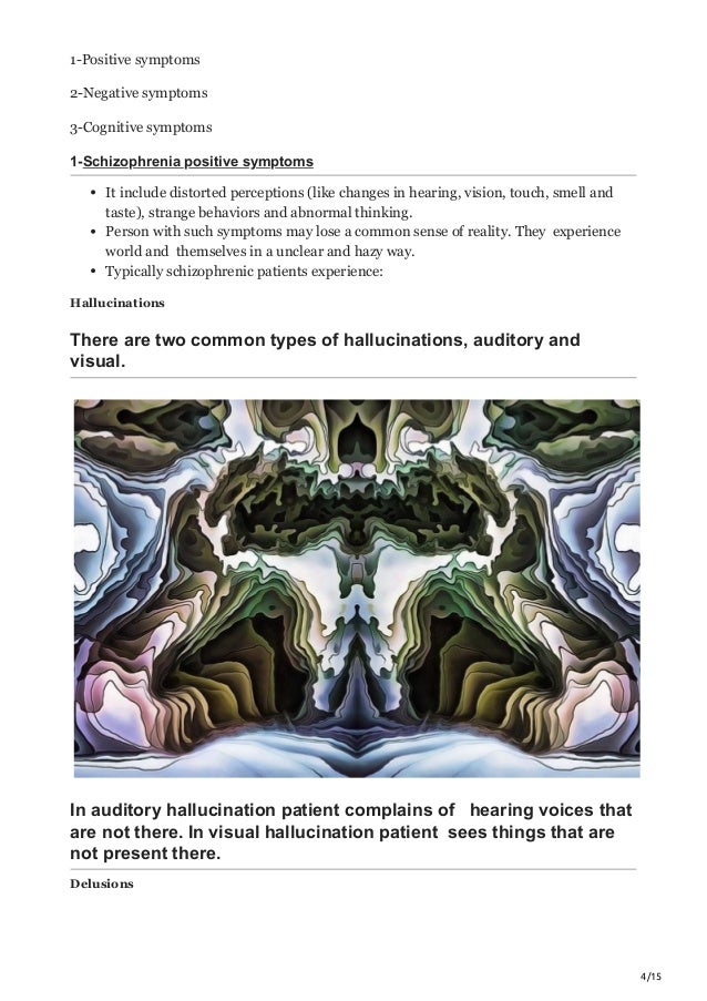 4/15
1-Positive symptoms
2-Negative symptoms
3-Cognitive symptoms
1-Schizophrenia positive symptoms
It include distorted perceptions (like changes in hearing, vision, touch, smell and
taste), strange behaviors and abnormal thinking.
Person with such symptoms may lose a common sense of reality. They experience
world and themselves in a unclear and hazy way.
Typically schizophrenic patients experience:
Hallucinations
There are two common types of hallucinations, auditory and
visual.
In auditory hallucination patient complains of hearing voices that
are not there. In visual hallucination patient sees things that are
not present there.
Delusions
 