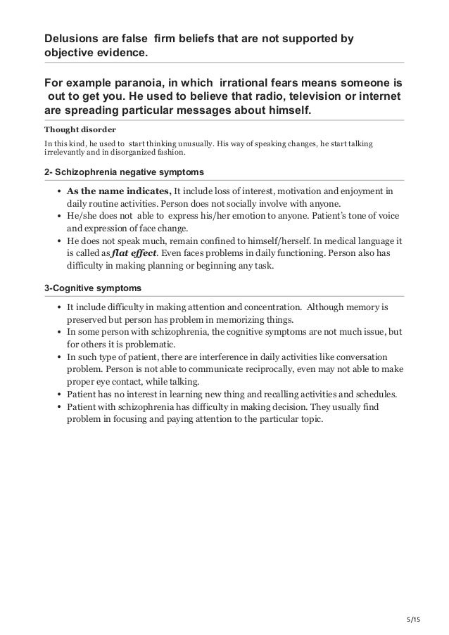 5/15
Delusions are false firm beliefs that are not supported by
objective evidence.
For example paranoia, in which irrational fears means someone is
out to get you. He used to believe that radio, television or internet
are spreading particular messages about himself.
Thought disorder
In this kind, he used to start thinking unusually. His way of speaking changes, he start talking
irrelevantly and in disorganized fashion.
2- Schizophrenia negative symptoms
As the name indicates, It include loss of interest, motivation and enjoyment in
daily routine activities. Person does not socially involve with anyone.
He/she does not able to express his/her emotion to anyone. Patient’s tone of voice
and expression of face change.
He does not speak much, remain confined to himself/herself. In medical language it
is called as flat effect. Even faces problems in daily functioning. Person also has
difficulty in making planning or beginning any task.
3-Cognitive symptoms
It include difficulty in making attention and concentration. Although memory is
preserved but person has problem in memorizing things.
In some person with schizophrenia, the cognitive symptoms are not much issue, but
for others it is problematic.
In such type of patient, there are interference in daily activities like conversation
problem. Person is not able to communicate reciprocally, even may not able to make
proper eye contact, while talking.
Patient has no interest in learning new thing and recalling activities and schedules.
Patient with schizophrenia has difficulty in making decision. They usually find
problem in focusing and paying attention to the particular topic.
 