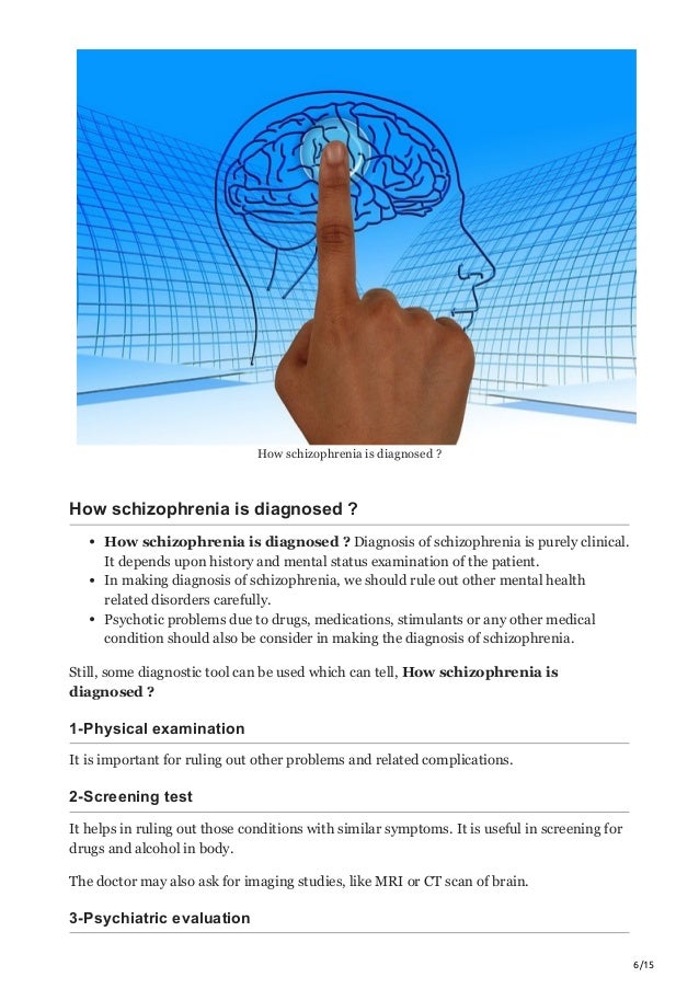 6/15
How schizophrenia is diagnosed ?
How schizophrenia is diagnosed ?
How schizophrenia is diagnosed ? Diagnosis of schizophrenia is purely clinical.
It depends upon history and mental status examination of the patient.
In making diagnosis of schizophrenia, we should rule out other mental health
related disorders carefully.
Psychotic problems due to drugs, medications, stimulants or any other medical
condition should also be consider in making the diagnosis of schizophrenia.
Still, some diagnostic tool can be used which can tell, How schizophrenia is
diagnosed ?
1-Physical examination
It is important for ruling out other problems and related complications.
2-Screening test
It helps in ruling out those conditions with similar symptoms. It is useful in screening for
drugs and alcohol in body.
The doctor may also ask for imaging studies, like MRI or CT scan of brain.
3-Psychiatric evaluation
 