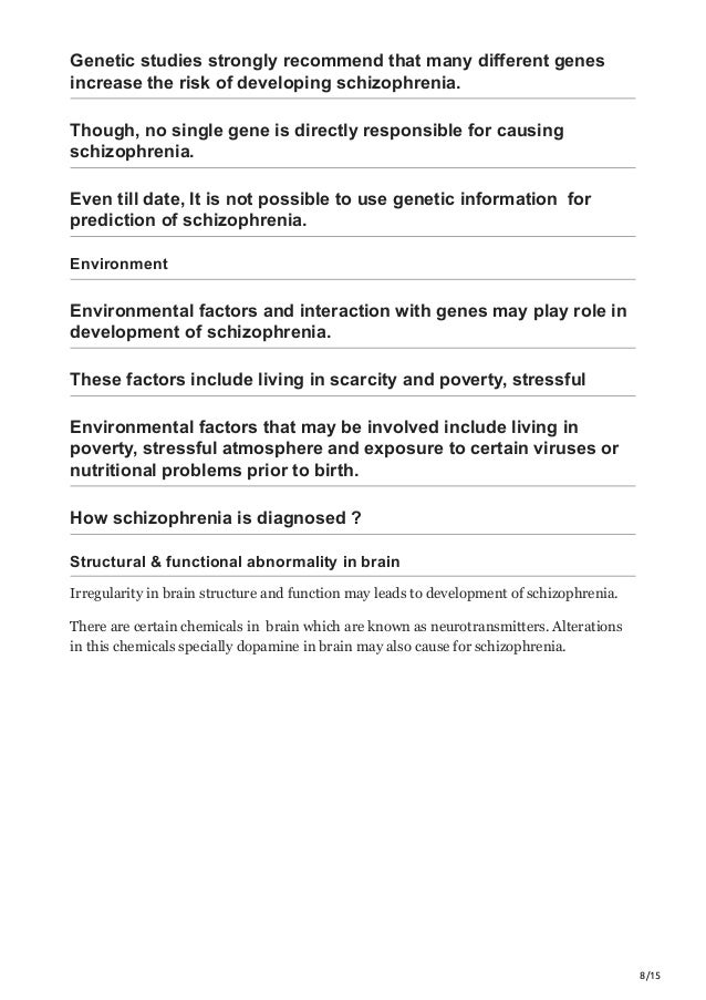 8/15
Genetic studies strongly recommend that many different genes
increase the risk of developing schizophrenia.
Though, no single gene is directly responsible for causing
schizophrenia.
Even till date, It is not possible to use genetic information for
prediction of schizophrenia.
Environment
Environmental factors and interaction with genes may play role in
development of schizophrenia.
These factors include living in scarcity and poverty, stressful
Environmental factors that may be involved include living in
poverty, stressful atmosphere and exposure to certain viruses or
nutritional problems prior to birth.
How schizophrenia is diagnosed ?
Structural & functional abnormality in brain
Irregularity in brain structure and function may leads to development of schizophrenia.
There are certain chemicals in brain which are known as neurotransmitters. Alterations
in this chemicals specially dopamine in brain may also cause for schizophrenia.
 