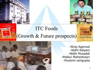 ITC Foods
(Growth & Future prospects)
                          -Niraj Agarwal
                           -Nidhi Kalyani
                         -Nidhi Musaddi
                    -Pallavi Maheshwari
                     -Poulomi sengupta

                                        1
 
