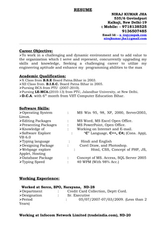 RESUME
                                                              NIRAJ KUMAR JHA
                                                               535/6 Govindpuri
                                                            Kalkaji, New Delhi-19
                                                        Mobile: - 9718138525
                                                                   9136507485
                                                         Email Id: - n_iraj@zapak.com
                                                          nirajkumar.jha1@gmail.com



Career Objective:
To work in a challenging and dynamic environment and to add value to
the organization which I serve and represent, concurrently upgrading my
skills and knowledge, Seeking a challenging career to utilize my
engineering aptitude and enhance my programming abilities to the max

Academic Qualification:
X Class from B.S.E Board Patna.Bihar in 2003.
XII Class from. B.I.E.C. Board Patna Bihar in 2005.
Pursing BCA from PTU (2007-2010).
Pursing LE-MCA.(2010-13) from PTU, Jalandhar University, at New Delhi.
D.C.A. with 6th month from VIIT Computer Education Bihar.


Software Skills:
Operating System           :               MS Win 95, 98, XP, 2000, Server2003,
Linux.
Editing Packages           :               MS Word, MS Excel Open Office.
Presenting Packages        :               MS PowerPoint, Open Office.
Knowledge of               :               Working on Internet and E-mail.
Software Explore                   :          “C” Language, C++, C#; (Cons. App),
VB 6.0
Typing language                :             Hindi and English
Designing Package          :                Corel Draw, and Photoshop.
Webpage explore                        :           Html, CSS, Concept of PHP, JS,
Applet, Hosting
Database Package           :               Concept of MS. Access, SQL Server 2005
Typing Speed               :               40 WPM (With 98% Acc.)



Working Experience:

 Worked at Serco, BPO, Narayana, ND-28
Department         :     Credit Card Collection, Deptt Cord.
Designation        :     Sr. Executive
Period                 :        05/07/2007-07/03/2009. (Less than 2
Years)


Working at Infocom Network Limited (tradeindia.com), ND-20
 